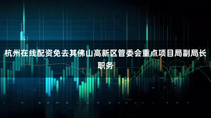 杭州在线配资免去其佛山高新区管委会重点项目局副局长职务