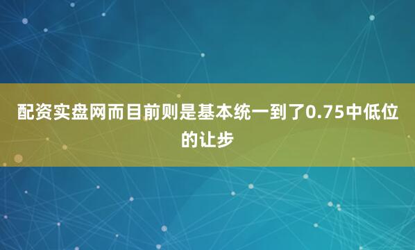 配资实盘网而目前则是基本统一到了0.75中低位的让步