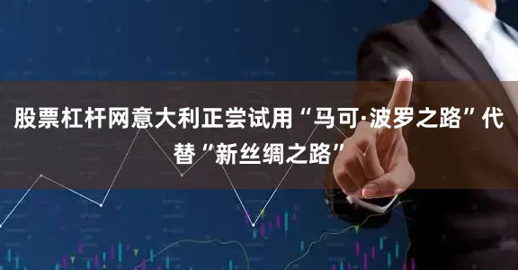 股票杠杆网意大利正尝试用“马可·波罗之路”代替“新丝绸之路”