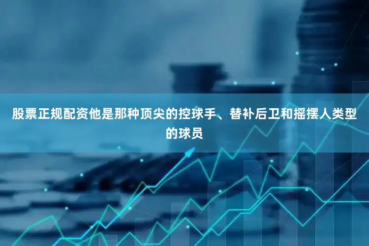 股票正规配资他是那种顶尖的控球手、替补后卫和摇摆人类型的球员