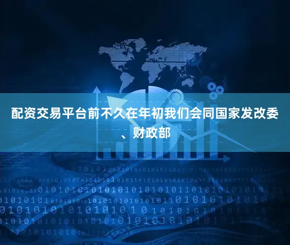 配资交易平台前不久在年初我们会同国家发改委、财政部