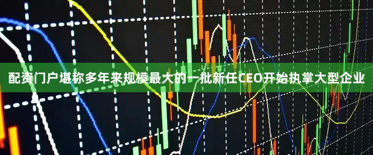 配资门户堪称多年来规模最大的一批新任CEO开始执掌大型企业
