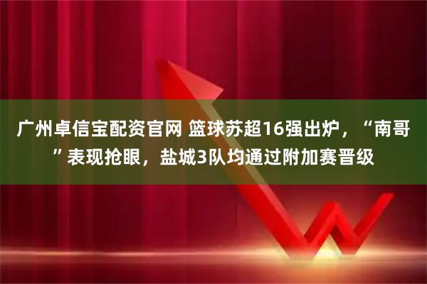 广州卓信宝配资官网 篮球苏超16强出炉，“南哥”表现抢眼，盐城3队均通过附加赛晋级