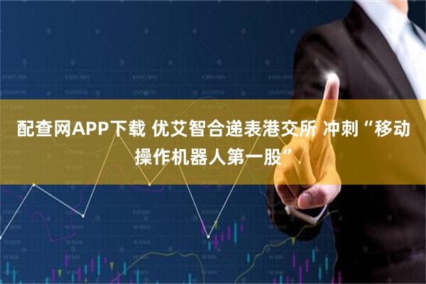 配查网APP下载 优艾智合递表港交所 冲刺“移动操作机器人第一股”