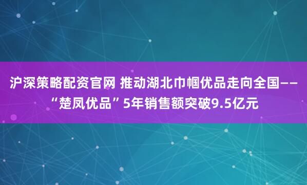 沪深策略配资官网 推动湖北巾帼优品走向全国——“楚凤优品”5年销售额突破9.5亿元