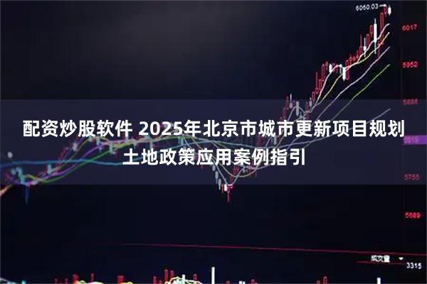 配资炒股软件 2025年北京市城市更新项目规划土地政策应用案例指引