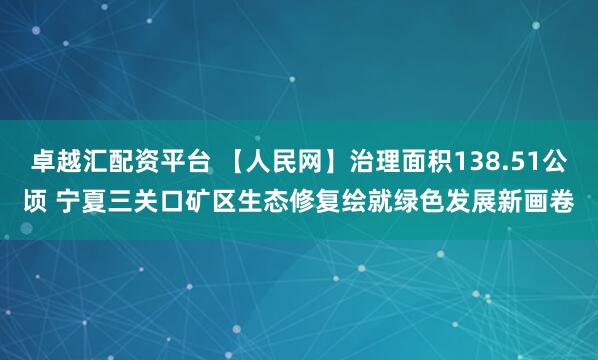 卓越汇配资平台 【人民网】治理面积138.51公顷 宁夏三关口矿区生态修复绘就绿色发展新画卷
