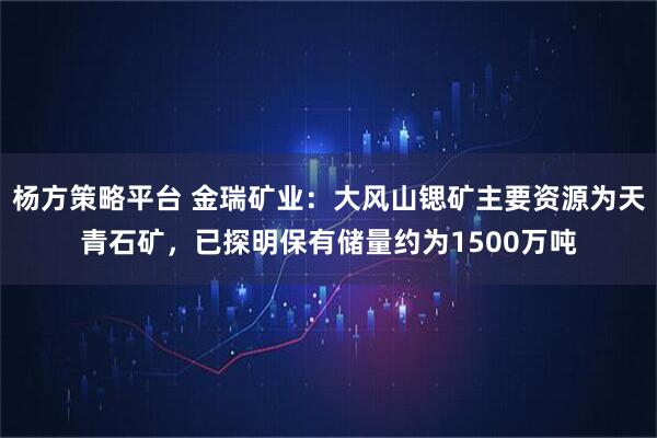 杨方策略平台 金瑞矿业：大风山锶矿主要资源为天青石矿，已探明保有储量约为1500万吨