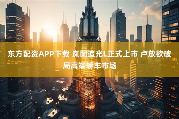 东方配资APP下载 岚图追光L正式上市 卢放欲破局高端轿车市场