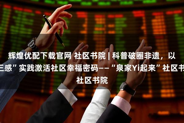 辉煌优配下载官网 社区书院 | 科普破圈非遗，以“三感”实践激活社区幸福密码——“泉家Yi起来”社区书院