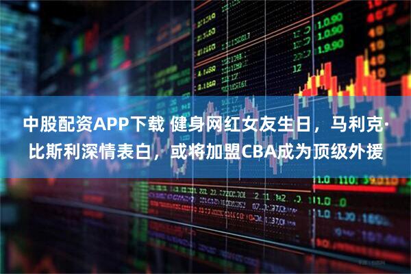 中股配资APP下载 健身网红女友生日，马利克·比斯利深情表白，或将加盟CBA成为顶级外援