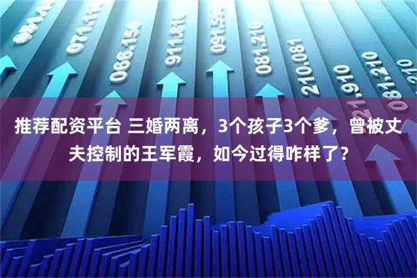 推荐配资平台 三婚两离，3个孩子3个爹，曾被丈夫控制的王军霞，如今过得咋样了？