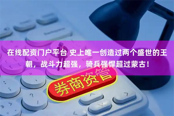 在线配资门户平台 史上唯一创造过两个盛世的王朝,战斗力超强,骑兵强悍超过蒙古!