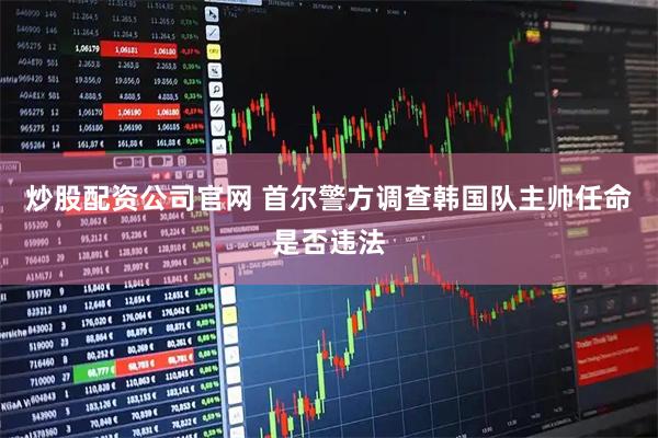 炒股配资公司官网 首尔警方调查韩国队主帅任命是否违法